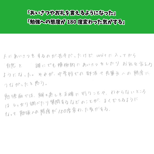 誰にでも積極的にあいさつをしたりお礼を言えるようになった。勉強への態度が180度変わった気がする。